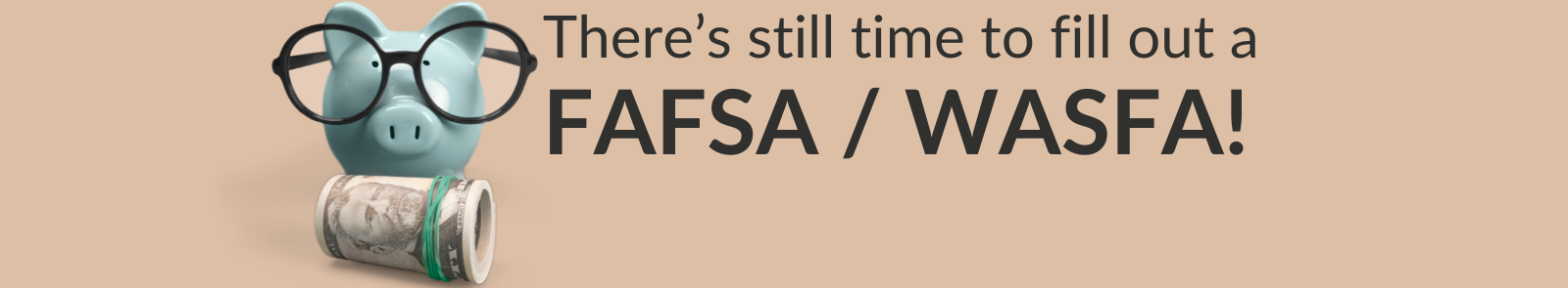 Over a warm brown background, a blue piggy bank wearing glasses stands before a roll of money. The text “There’s still time to fill out a FAFSA / WASFA!” is to its right