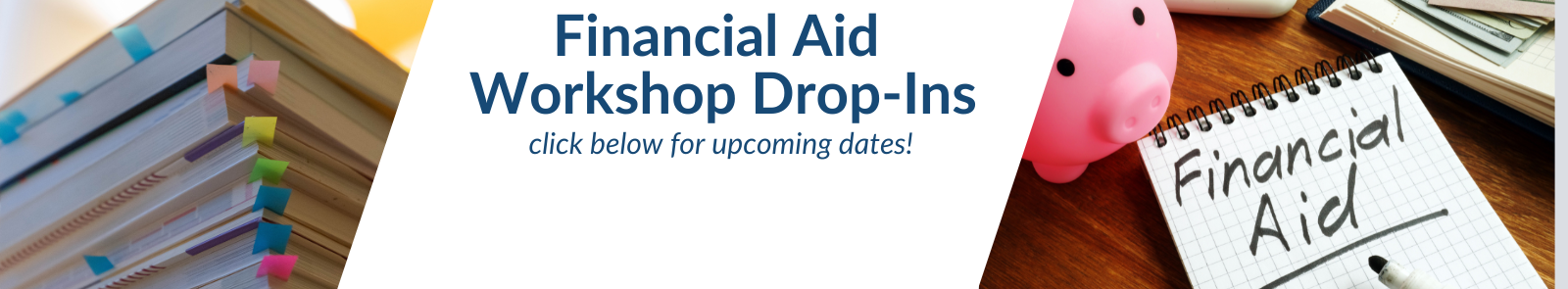 stack of books with colored tabs in them and a pink piggy bank next to a notebook with "financial aid" written on it, text that reads Financial Aid Workshop Drop-Ins, click below for upcoming dates!